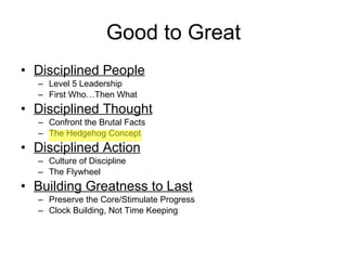 Good to Great Disciplined People Level 5 Leadership First Who…Then What Disciplined Thought Confront the Brutal Facts The Hedgehog Concept Disciplined Action Culture of Discipline The Flywheel Building Greatness to Last Preserve the Core/Stimulate Progress Clock Building, Not Time Keeping 