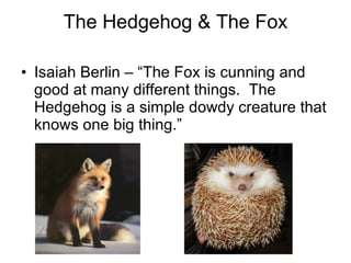 The Hedgehog & The Fox Isaiah Berlin – “The Fox is cunning and good at many different things.  The Hedgehog is a simple dowdy creature that knows one big thing.”  