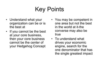 Key Points Understand what your organization can be or is the best at If you cannot be the best at your core business, then your core business cannot be the center of your Hedgehog Concept You may be competent in one area but not the best in the world at it-the converse may also be true To understand what drives your economic engine, search for the one denominator that has the single greatest impact 