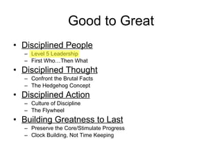 Good to Great Disciplined People Level 5 Leadership First Who…Then What Disciplined Thought Confront the Brutal Facts The Hedgehog Concept Disciplined Action Culture of Discipline The Flywheel Building Greatness to Last Preserve the Core/Stimulate Progress Clock Building, Not Time Keeping 