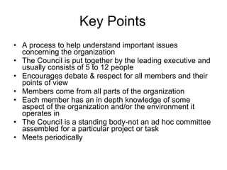 Key Points A process to help understand important issues concerning the organization The Council is put together by the leading executive and usually consists of 5 to 12 people Encourages debate & respect for all members and their points of view Members come from all parts of the organization Each member has an in depth knowledge of some aspect of the organization and/or the environment it operates in The Council is a standing body-not an ad hoc committee assembled for a particular project or task Meets periodically 