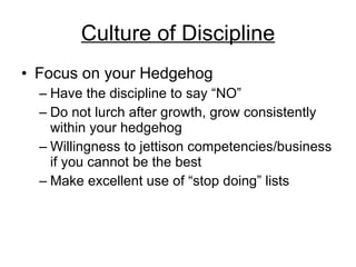 Culture of Discipline Focus on your Hedgehog Have the discipline to say “NO” Do not lurch after growth, grow consistently within your hedgehog Willingness to jettison competencies/business if you cannot be the best Make excellent use of “stop doing” lists 