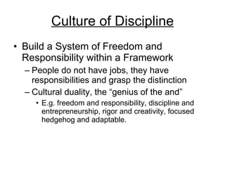 Culture of Discipline Build a System of Freedom and Responsibility within a Framework People do not have jobs, they have responsibilities and grasp the distinction Cultural duality, the “genius of the and” E.g. freedom and responsibility, discipline and entrepreneurship, rigor and creativity, focused hedgehog and adaptable.  