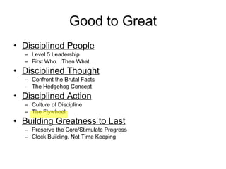 Good to Great Disciplined People Level 5 Leadership First Who…Then What Disciplined Thought Confront the Brutal Facts The Hedgehog Concept Disciplined Action Culture of Discipline The Flywheel Building Greatness to Last Preserve the Core/Stimulate Progress Clock Building, Not Time Keeping 