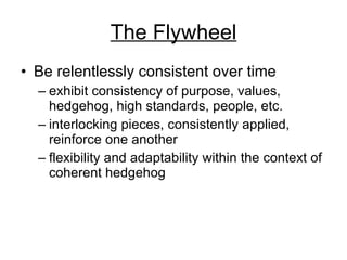 The Flywheel Be relentlessly consistent over time exhibit consistency of purpose, values, hedgehog, high standards, people, etc. interlocking pieces, consistently applied, reinforce one another flexibility and adaptability within the context of coherent hedgehog 