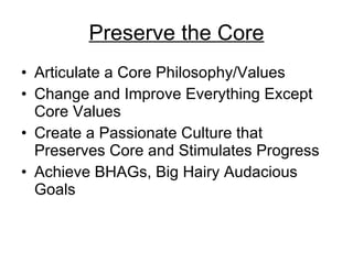 Preserve the Core Articulate a Core Philosophy/Values Change and Improve Everything Except Core Values Create a Passionate Culture that Preserves Core and Stimulates Progress Achieve BHAGs, Big Hairy Audacious Goals 