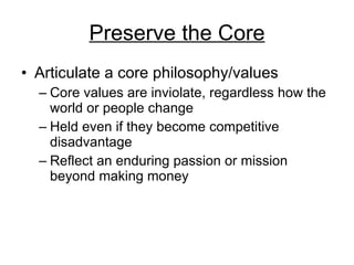 Preserve the Core Articulate a core philosophy/values Core values are inviolate, regardless how the world or people change Held even if they become competitive disadvantage Reflect an enduring passion or mission beyond making money 