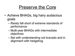 Preserve the Core Achieve BHAGs, big hairy audacious goals  Rarely fall short of extreme standards of performance Multi-year BHAGs with intermediate objectives Set with understanding not bravado and in alignment with hedgehog 