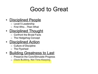 Good to Great Disciplined People Level 5 Leadership First Who…Then What Disciplined Thought Confront the Brutal Facts The Hedgehog Concept Disciplined Action Culture of Discipline The Flywheel Building Greatness to Last Preserve the Core/Stimulate Progress Clock Building, Not Time Keeping 