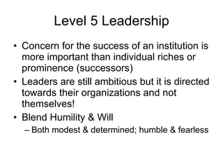 Level 5 Leadership Concern for the success of an institution is more important than individual riches or prominence (successors) Leaders are still ambitious but it is directed towards their organizations and not themselves! Blend Humility & Will Both modest & determined; humble & fearless 