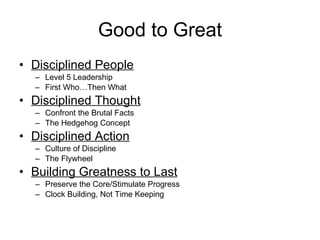 Good to Great Disciplined People Level 5 Leadership First Who…Then What Disciplined Thought Confront the Brutal Facts The Hedgehog Concept Disciplined Action Culture of Discipline The Flywheel Building Greatness to Last Preserve the Core/Stimulate Progress Clock Building, Not Time Keeping 