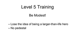 Level 5 Training Be Modest! Lose the idea of being a larger-than-life hero No pedestal 