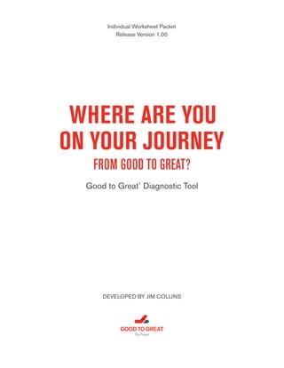 Individual Worksheet Packet
Release Version 1.00

WHERE ARE YOU
ON YOUR JOURNEY
FROM GOOD TO GREAT?
Good to Great Diagnostic Tool
®

DEVELOPED BY JIM COLLINS

GOOD TO GREAT
The Project

 