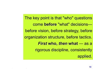 18www.exploreHR.org
The key point is that "who" questions
come before "what" decisions—
before vision, before strategy, before
organization structure, before tactics.
First who, then what — as a
rigorous discipline, consistently
applied.
 