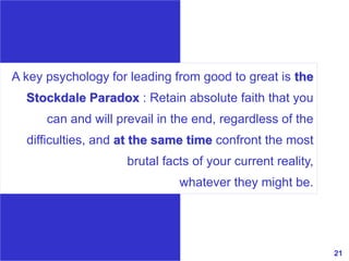 21www.exploreHR.org
A key psychology for leading from good to great is the
Stockdale Paradox : Retain absolute faith that you
can and will prevail in the end, regardless of the
difficulties, and at the same time confront the most
brutal facts of your current reality,
whatever they might be.
 