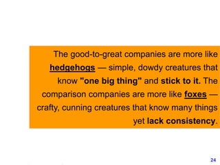 24www.exploreHR.org
The good-to-great companies are more like
hedgehogs — simple, dowdy creatures that
know "one big thing" and stick to it. The
comparison companies are more like foxes —
crafty, cunning creatures that know many things
yet lack consistency.
 
