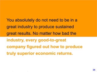 26www.exploreHR.org
You absolutely do not need to be in a
great industry to produce sustained
great results. No matter how bad the
industry, every good-to-great
company figured out how to produce
truly superior economic returns.
 