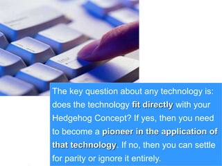32www.exploreHR.org
The key question about any technology is:
does the technology fit directly with your
Hedgehog Concept? If yes, then you need
to become a pioneer in the application of
that technology. If no, then you can settle
for parity or ignore it entirely.
 