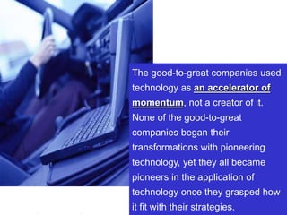 33www.exploreHR.org
The good-to-great companies used
technology as an accelerator of
momentum, not a creator of it.
None of the good-to-great
companies began their
transformations with pioneering
technology, yet they all became
pioneers in the application of
technology once they grasped how
it fit with their strategies.
 