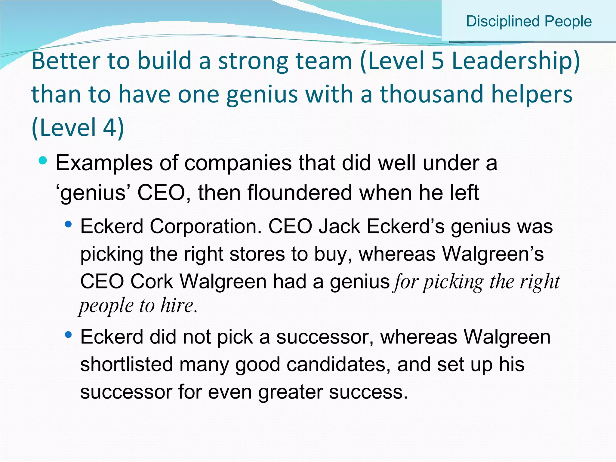 Better to build a strong team (Level 5 Leadership) than to have one genius with a thousand helpers (Level 4) Examples of companies that did well under a ‘genius’ CEO, then floundered when he left Eckerd Corporation. CEO Jack Eckerd’s genius was picking the right stores to buy, whereas Walgreen’s CEO Cork Walgreen had a genius  for picking the right people to hire.  Eckerd did not pick a successor, whereas Walgreen shortlisted many good candidates, and set up his successor for even greater success. Disciplined People 