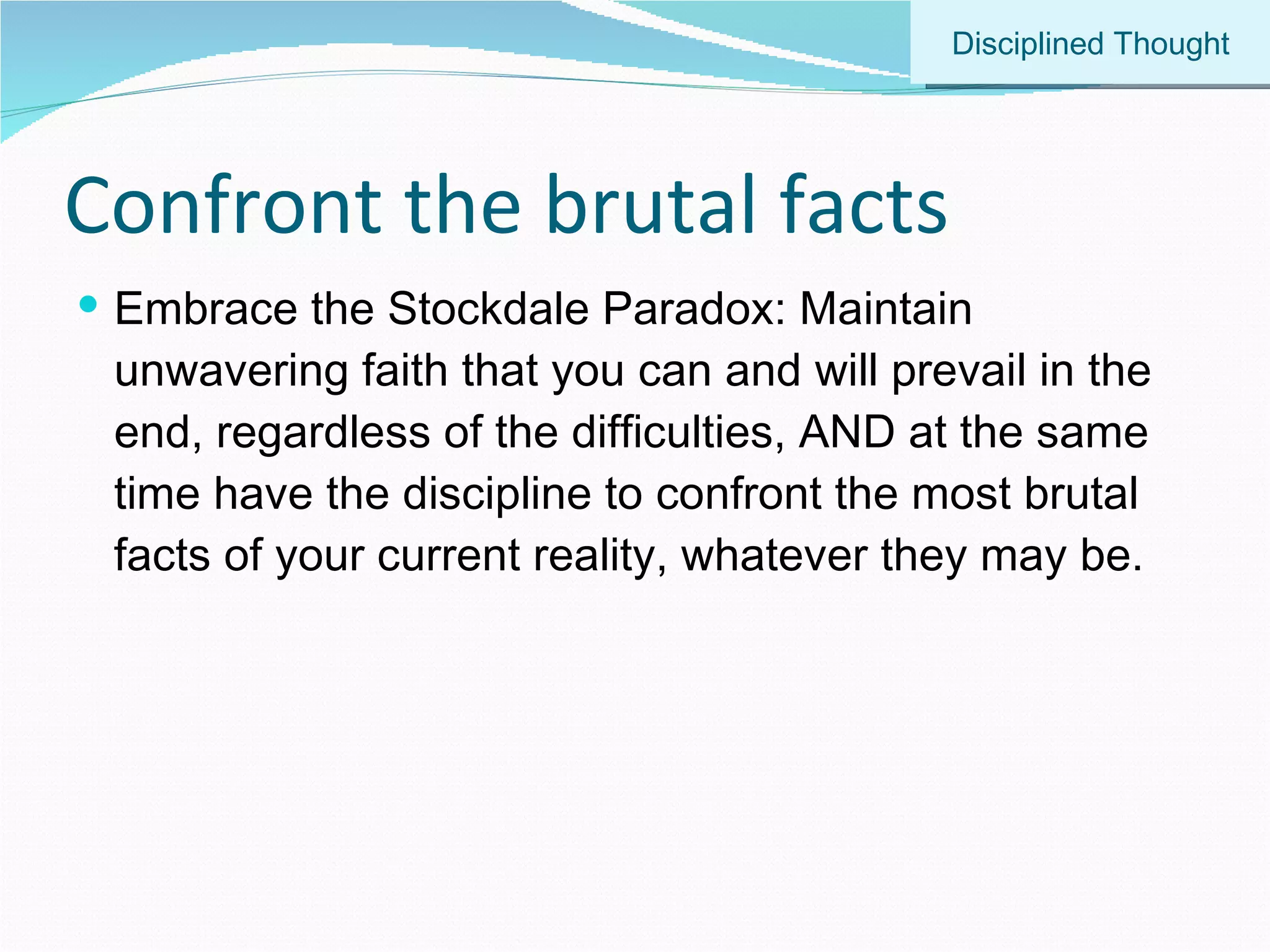 Confront the brutal facts Embrace the Stockdale Paradox: Maintain unwavering faith that you can and will prevail in the end, regardless of the difficulties, AND at the same time have the discipline to confront the most brutal facts of your current reality, whatever they may be. Disciplined Thought 