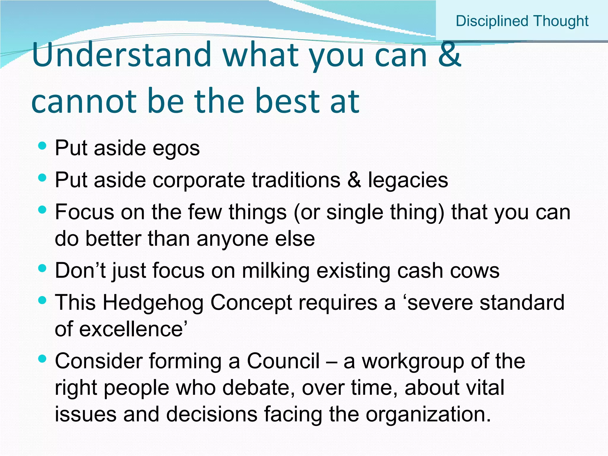 Understand what you can & cannot be the best at Put aside egos Put aside corporate traditions & legacies Focus on the few things (or single thing) that you can do better than anyone else Don’t just focus on milking existing cash cows This Hedgehog Concept requires a ‘severe standard of excellence’ Consider forming a Council – a workgroup of the right people who debate, over time, about vital issues and decisions facing the organization. Disciplined Thought 