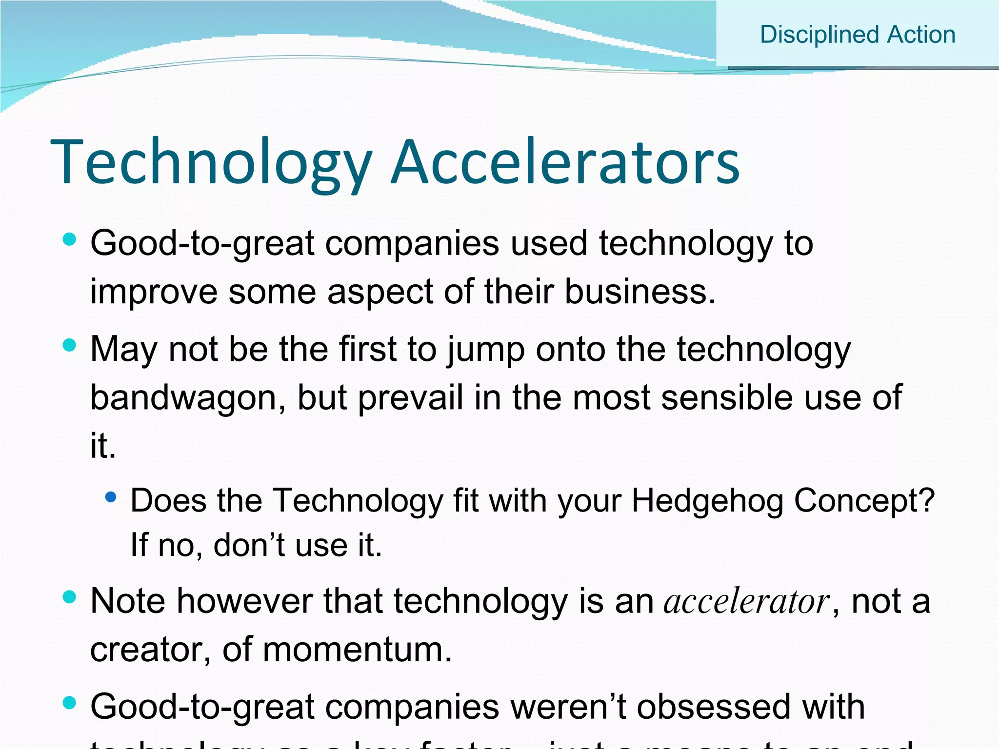 Technology Accelerators Good-to-great companies used technology to improve some aspect of their business. May not be the first to jump onto the technology bandwagon, but prevail in the most sensible use of it. Does the Technology fit with your Hedgehog Concept? If no, don’t use it. Note however that technology is an  accelerator , not a creator, of momentum. Good-to-great companies weren’t obsessed with technology as a key factor – just a means to an end. Disciplined Action 