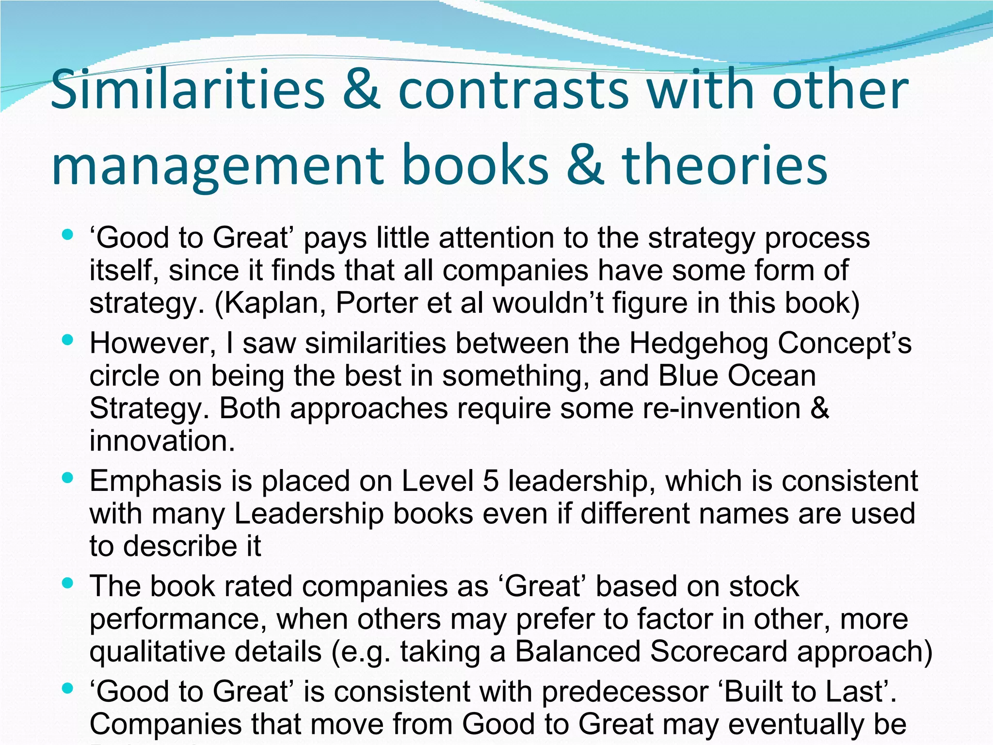 Similarities & contrasts with other management books & theories ‘ Good to Great’ pays little attention to the strategy process itself, since it finds that all companies have some form of strategy. (Kaplan, Porter et al wouldn’t figure in this book) However, I saw similarities between the Hedgehog Concept’s circle on being the best in something, and Blue Ocean Strategy. Both approaches require some re-invention & innovation.  Emphasis is placed on Level 5 leadership, which is consistent with many Leadership books even if different names are used to describe it The book rated companies as ‘Great’ based on stock performance, when others may prefer to factor in other, more qualitative details (e.g. taking a Balanced Scorecard approach) ‘ Good to Great’ is consistent with predecessor ‘Built to Last’. Companies that move from Good to Great may eventually be Built to Last. 