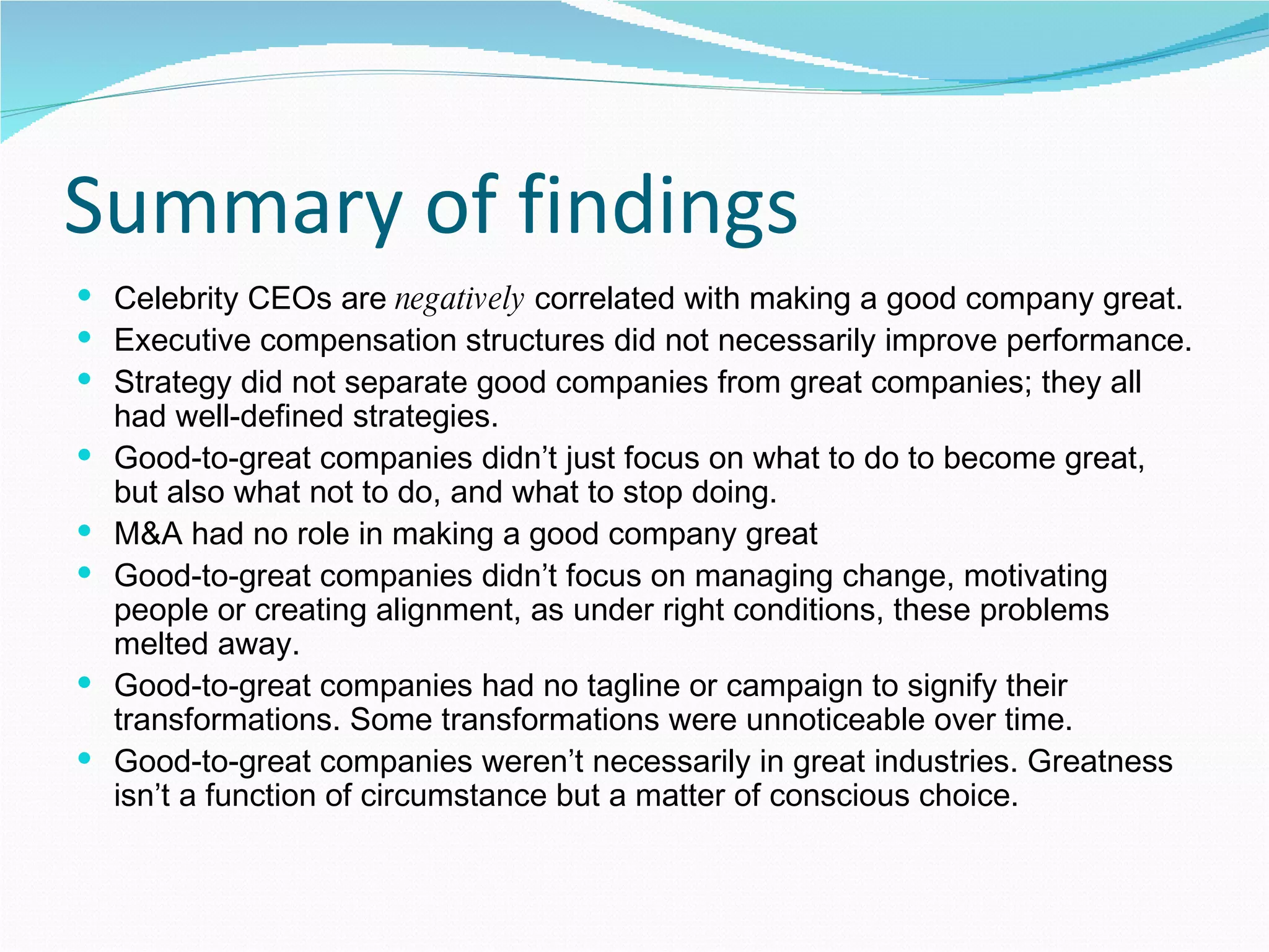 Summary of findings Celebrity CEOs are  negatively  correlated with making a good company great. Executive compensation structures did not necessarily improve performance. Strategy did not separate good companies from great companies; they all had well-defined strategies. Good-to-great companies didn’t just focus on what to do to become great, but also what not to do, and what to stop doing. M&A had no role in making a good company great Good-to-great companies didn’t focus on managing change, motivating people or creating alignment, as under right conditions, these problems melted away. Good-to-great companies had no tagline or campaign to signify their transformations. Some transformations were unnoticeable over time. Good-to-great companies weren’t necessarily in great industries. Greatness isn’t a function of circumstance but a matter of conscious choice. 