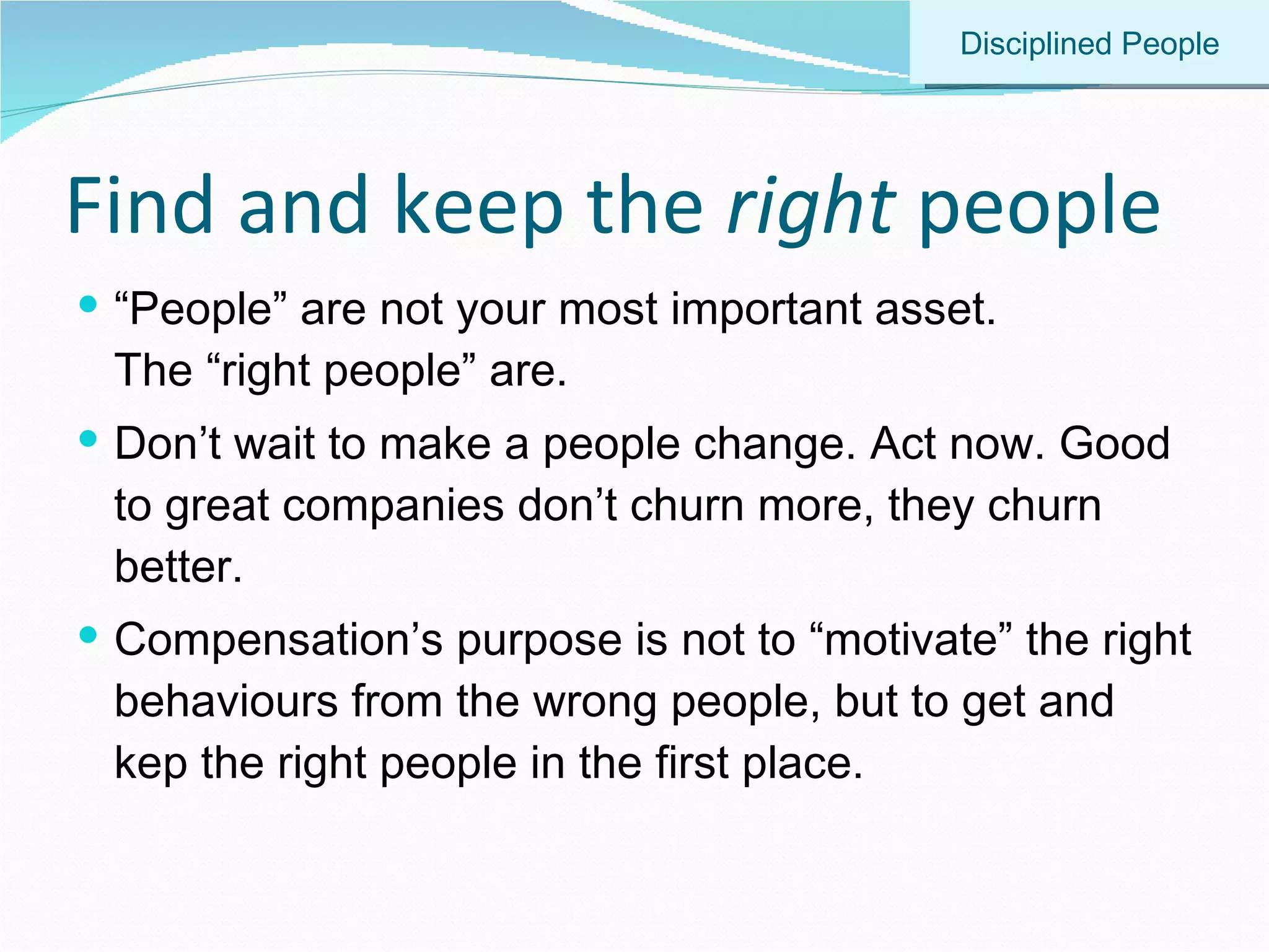 Find and keep the  right  people “ People” are not your most important asset.  The “right people” are. Don’t wait to make a people change. Act now. Good to great companies don’t churn more, they churn better. Compensation’s purpose is not to “motivate” the right behaviours from the wrong people, but to get and kep the right people in the first place.  Disciplined People 