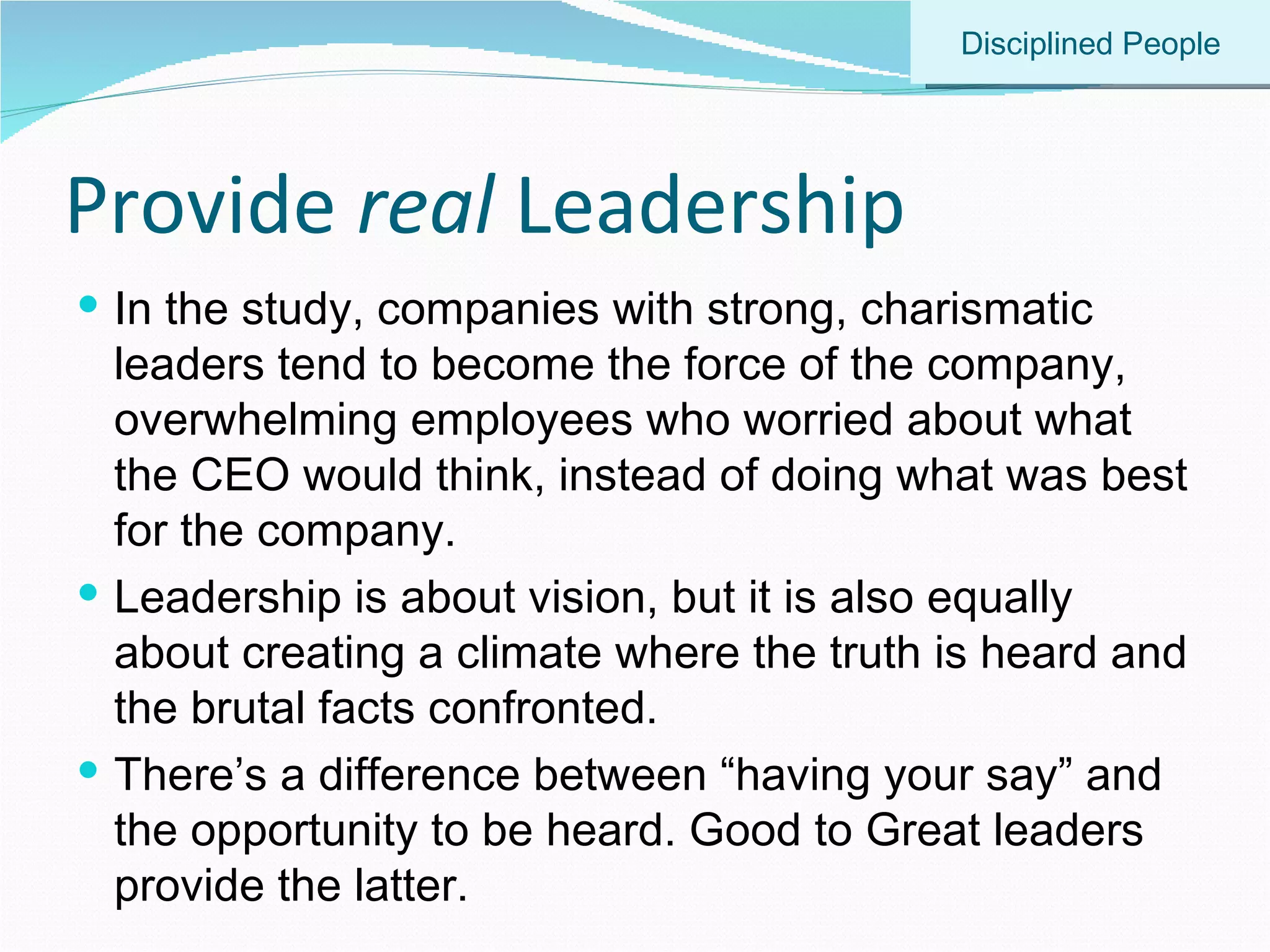 Provide  real  Leadership In the study, companies with strong, charismatic leaders tend to become the force of the company, overwhelming employees who worried about what the CEO would think, instead of doing what was best for the company. Leadership is about vision, but it is also equally about creating a climate where the truth is heard and the brutal facts confronted. There’s a difference between “having your say” and the opportunity to be heard. Good to Great leaders provide the latter. Disciplined People 
