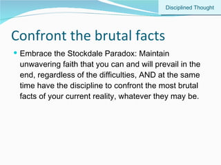 Confront the brutal facts Embrace the Stockdale Paradox: Maintain unwavering faith that you can and will prevail in the end, regardless of the difficulties, AND at the same time have the discipline to confront the most brutal facts of your current reality, whatever they may be. Disciplined Thought 