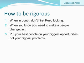 How to be rigorous When in doubt, don’t hire. Keep looking. When you know you need to make a people change, act. Put your best people on your biggest opportunities, not your biggest problems. Disciplined Action 