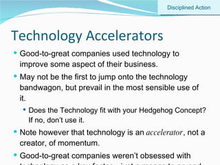 Technology Accelerators Good-to-great companies used technology to improve some aspect of their business. May not be the first to jump onto the technology bandwagon, but prevail in the most sensible use of it. Does the Technology fit with your Hedgehog Concept? If no, don’t use it. Note however that technology is an  accelerator , not a creator, of momentum. Good-to-great companies weren’t obsessed with technology as a key factor – just a means to an end. Disciplined Action 