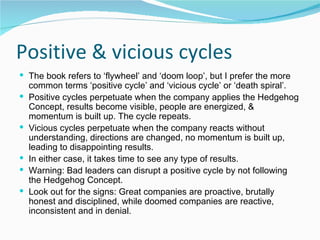Positive & vicious cycles The book refers to ‘flywheel’ and ‘doom loop’, but I prefer the more common terms ‘positive cycle’ and ‘vicious cycle’ or ‘death spiral’. Positive cycles perpetuate when the company applies the Hedgehog Concept, results become visible, people are energized, & momentum is built up. The cycle repeats. Vicious cycles perpetuate when the company reacts without understanding, directions are changed, no momentum is built up, leading to disappointing results.  In either case, it takes time to see any type of results.  Warning: Bad leaders can disrupt a positive cycle by not following the Hedgehog Concept. Look out for the signs: Great companies are proactive, brutally honest and disciplined, while doomed companies are reactive, inconsistent and in denial. 
