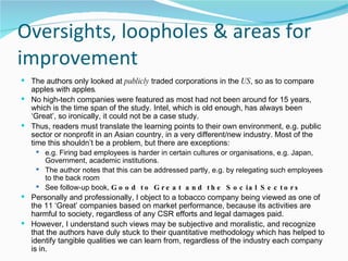 Oversights, loopholes & areas for improvement The authors only looked at  publicly  traded corporations in the  US , so as to compare apples with apples . No high-tech companies were featured as most had not been around for 15 years, which is the time span of the study. Intel, which is old enough, has always been ‘Great’, so ironically, it could not be a case study. Thus, readers must translate the learning points to their own environment, e.g. public sector or nonprofit in an Asian country, in a very different/new industry. Most of the time this shouldn’t be a problem, but there are exceptions: e.g. Firing bad employees is harder in certain cultures or organisations, e.g. Japan, Government, academic institutions.  The author notes that this can be addressed partly, e.g. by relegating such employees to the back room See follow-up book,  Good to Great and the Social Sectors Personally and professionally, I object to a tobacco company being viewed as one of the 11 ‘Great’ companies based on market performance, because its activities are harmful to society, regardless of any CSR efforts and legal damages paid.  However, I understand such views may be subjective and moralistic, and recognize that the authors have duly stuck to their quantitative methodology which has helped to identify tangible qualities we can learn from, regardless of the industry each company is in. 