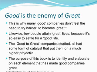 Good  is the enemy of  Great This is why many ‘good’ companies don’t feel the need to try harder, to become ‘great’*. Likewise, few people attain ‘great’ lives, because it’s so easy to settle for a ‘good’ life. The ‘Good to Great’ companies studied, all had some form of catalyst that put them on a much higher projectile. The purpose of this book is to identify and elaborate on each element that has made good companies great. *Note: Greatness doesn’t depend on company size 