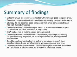 Summary of findings Celebrity CEOs are  negatively  correlated with making a good company great. Executive compensation structures did not necessarily improve performance. Strategy did not separate good companies from great companies; they all had well-defined strategies. Good-to-great companies didn’t just focus on what to do to become great, but also what not to do, and what to stop doing. M&A had no role in making a good company great Good-to-great companies didn’t focus on managing change, motivating people or creating alignment, as under right conditions, these problems melted away. Good-to-great companies had no tagline or campaign to signify their transformations. Some transformations were unnoticeable over time. Good-to-great companies weren’t necessarily in great industries. Greatness isn’t a function of circumstance but a matter of conscious choice. 