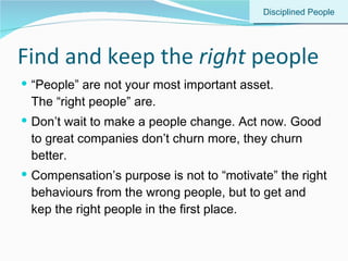 Find and keep the  right  people “ People” are not your most important asset.  The “right people” are. Don’t wait to make a people change. Act now. Good to great companies don’t churn more, they churn better. Compensation’s purpose is not to “motivate” the right behaviours from the wrong people, but to get and kep the right people in the first place.  Disciplined People 