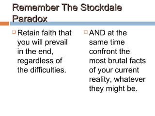 Remember The StockdaleRemember The Stockdale
ParadoxParadox
 Retain faith that
you will prevail
in the end,
regardless of
the difficulties.
 AND at the
same time
confront the
most brutal facts
of your current
reality, whatever
they might be.
 