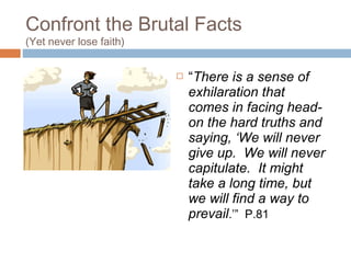 Confront the Brutal Facts
(Yet never lose faith)
 “There is a sense of
exhilaration that
comes in facing head-
on the hard truths and
saying, ‘We will never
give up. We will never
capitulate. It might
take a long time, but
we will find a way to
prevail.’” P.81
 