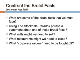 Confront the Brutal FactsConfront the Brutal Facts
(Yet never lose faith)(Yet never lose faith)
 What are some of the brutal facts that we must
face?
 Using The Stockdale Paradox phrase a
statement about one of these brutal facts?
 What mills might we need to sell?
 What restaurants might we need to close?
 What “corporate raiders” need to be fought off?
 