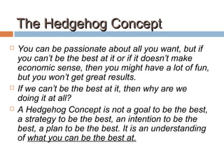 The Hedgehog ConceptThe Hedgehog Concept
 You can be passionate about all you want, but if
you can’t be the best at it or if it doesn’t make
economic sense, then you might have a lot of fun,
but you won’t get great results.
 If we can’t be the best at it, then why are we
doing it at all?
 A Hedgehog Concept is not a goal to be the best,
a strategy to be the best, an intention to be the
best, a plan to be the best. It is an understanding
of what you can be the best at.
 
