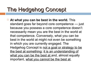 The Hedgehog ConceptThe Hedgehog Concept
 At what you can be best in the world. This
standard goes far beyond core competence — just
because you possess a core competence doesn’t
necessarily mean you are the best in the world at
that competence. Conversely, what you can be
best in the world at might not even be something
in which you are currently engaged. The
Hedgehog Concept is not a goal or strategy to be
the best at something; it is an understanding of
what you can be the best at and, almost equally
important, what you cannot be the best at.
 