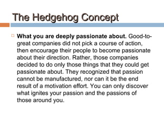 The Hedgehog ConceptThe Hedgehog Concept
 What you are deeply passionate about. Good-to-
great companies did not pick a course of action,
then encourage their people to become passionate
about their direction. Rather, those companies
decided to do only those things that they could get
passionate about. They recognized that passion
cannot be manufactured, nor can it be the end
result of a motivation effort. You can only discover
what ignites your passion and the passions of
those around you.
 