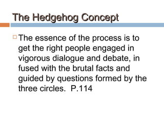 The Hedgehog ConceptThe Hedgehog Concept
 The essence of the process is to
get the right people engaged in
vigorous dialogue and debate, in
fused with the brutal facts and
guided by questions formed by the
three circles. P.114
 