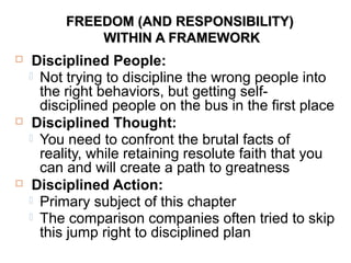 FREEDOM (AND RESPONSIBILITY)FREEDOM (AND RESPONSIBILITY)
WITHIN A FRAMEWORKWITHIN A FRAMEWORK
 Disciplined People:
 Not trying to discipline the wrong people into
the right behaviors, but getting self-
disciplined people on the bus in the first place
 Disciplined Thought:
 You need to confront the brutal facts of
reality, while retaining resolute faith that you
can and will create a path to greatness
 Disciplined Action:
 Primary subject of this chapter
 The comparison companies often tried to skip
this jump right to disciplined plan
 