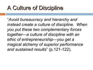 A Culture of DisciplineA Culture of Discipline
“Avoid bureaucracy and hierarchy and
instead create a culture of discipline. When
you put these two complementary forces
together—a culture of discipline with an
ethic of entrepreneurship—you get a
magical alchemy of superior performance
and sustained results” (p.121-122).
 