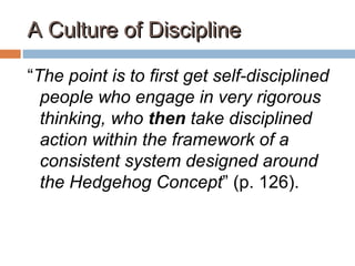 A Culture of DisciplineA Culture of Discipline
“The point is to first get self-disciplined
people who engage in very rigorous
thinking, who then take disciplined
action within the framework of a
consistent system designed around
the Hedgehog Concept” (p. 126).
 