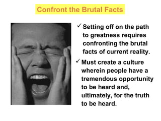 Confront the Brutal Facts
Must create a culture
wherein people have a
tremendous opportunity
to be heard and,
ultimately, for the truth
to be heard.
Setting off on the path
to greatness requires
confronting the brutal
facts of current reality.
 